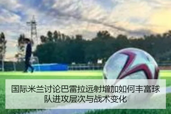 国际米兰讨论巴雷拉远射增加如何丰富球队进攻层次与战术变化