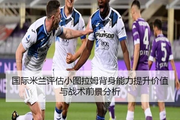 国际米兰评估小图拉姆背身能力提升价值与战术前景分析