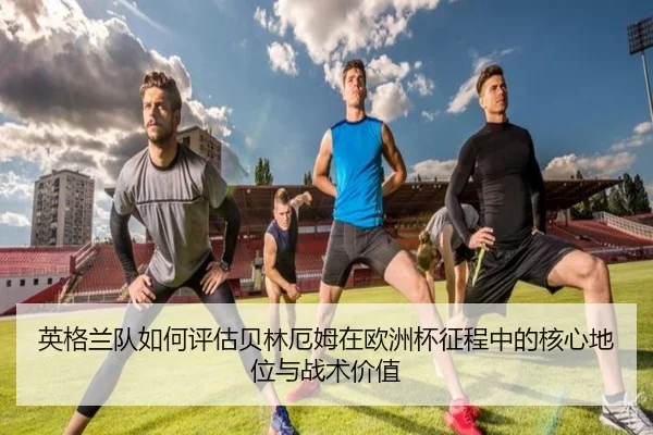 英格兰队如何评估贝林厄姆在欧洲杯征程中的核心地位与战术价值