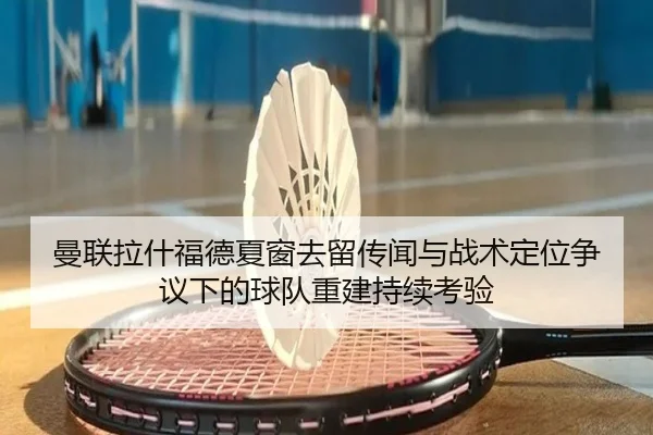 曼联拉什福德夏窗去留传闻与战术定位争议下的球队重建持续考验
