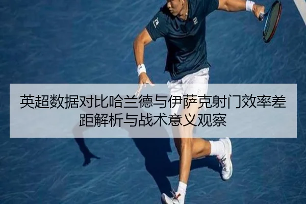 英超数据对比哈兰德与伊萨克射门效率差距解析与战术意义观察