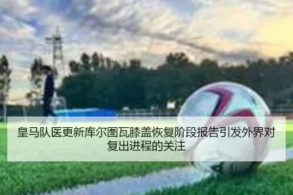 皇马队医更新库尔图瓦膝盖恢复阶段报告引发外界对复出进程的关注
