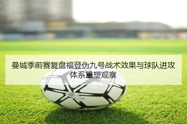 曼城季前赛复盘福登伪九号战术效果与球队进攻体系重塑观察