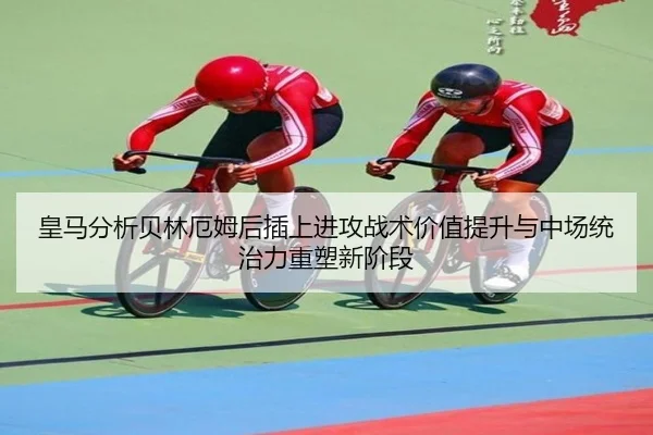 皇马分析贝林厄姆后插上进攻战术价值提升与中场统治力重塑新阶段