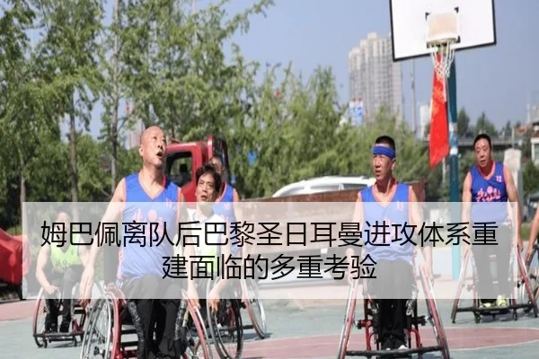 姆巴佩离队后巴黎圣日耳曼进攻体系重建面临的多重考验