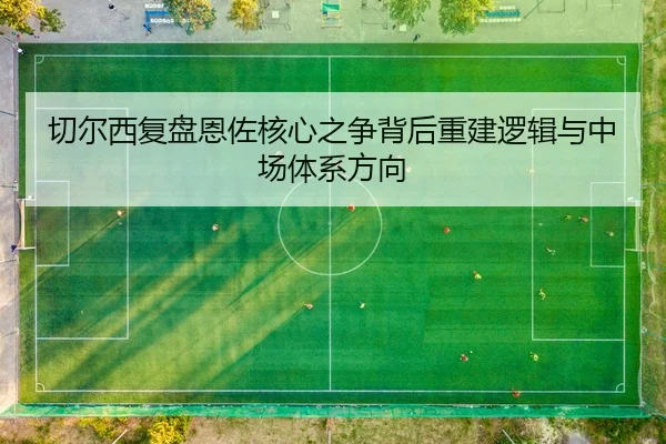 切尔西复盘恩佐核心之争背后重建逻辑与中场体系方向