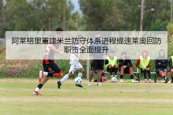 阿莱格里重建米兰防守体系进程提速莱奥回防职责全面提升