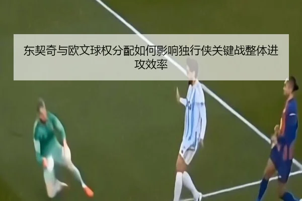 东契奇与欧文球权分配如何影响独行侠关键战整体进攻效率