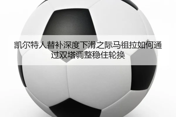 凯尔特人替补深度下滑之际马祖拉如何通过双塔调整稳住轮换